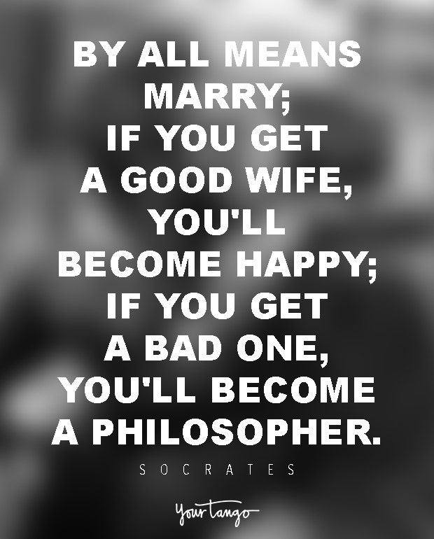 By all means marry; if you get a good wife, you'll become happy; if you get a bad one, you'll become a philosopher. Socrates